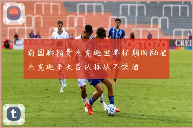 前国脚指责杰克逊世界杯期间酗酒杰克逊坚决否认称从不饮酒