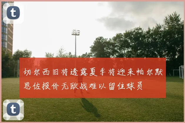 切尔西旧将透露夏季将迎来帕尔默恩佐报价无欧战难以留住球员