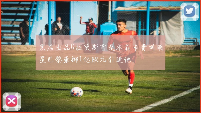 黑店出品G拉莫斯曾是本菲卡青训明星巴黎豪掷1亿欧元引进他