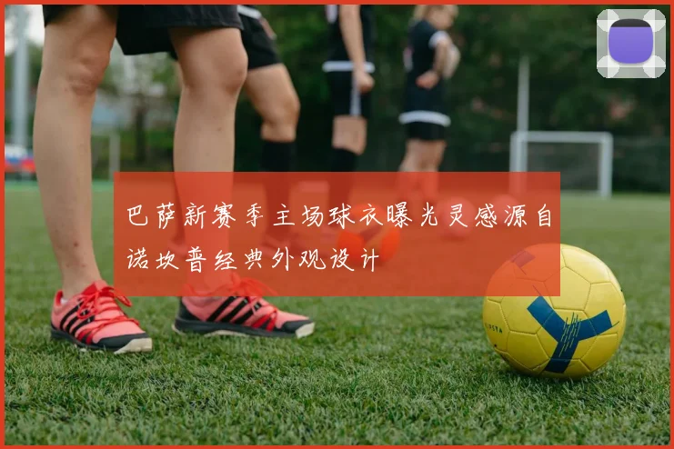 巴萨新赛季主场球衣曝光灵感源自诺坎普经典外观设计