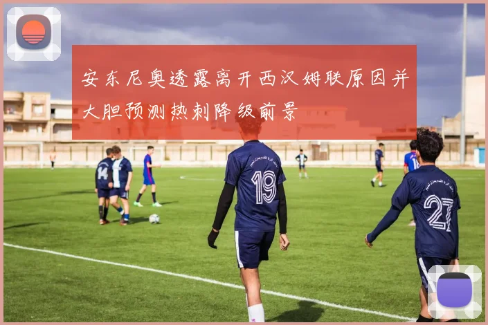 安东尼奥透露离开西汉姆联原因并大胆预测热刺降级前景