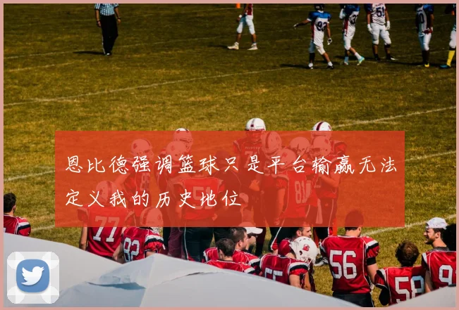 恩比德强调篮球只是平台输赢无法定义我的历史地位