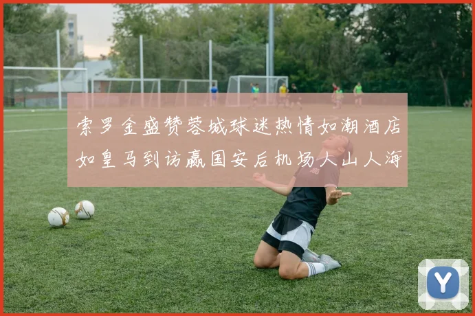 索罗金盛赞蓉城球迷热情如潮酒店如皇马到访赢国安后机场人山人海