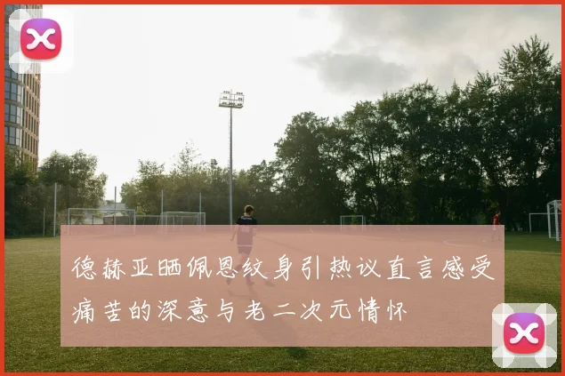 德赫亚晒佩恩纹身引热议直言感受痛苦的深意与老二次元情怀