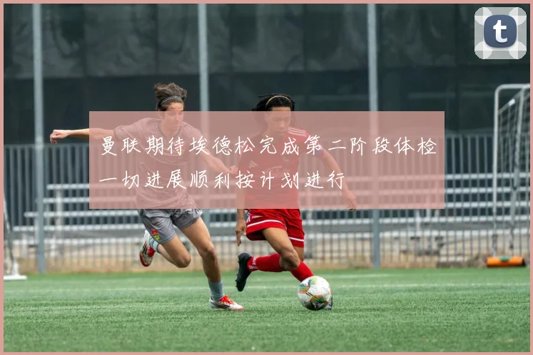 曼联期待埃德松完成第二阶段体检一切进展顺利按计划进行
