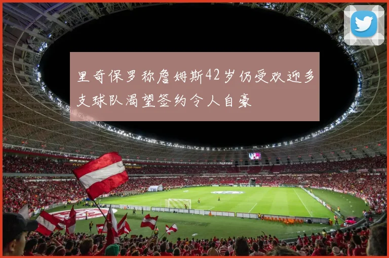 里奇保罗称詹姆斯42岁仍受欢迎多支球队渴望签约令人自豪