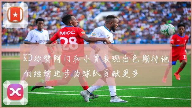 KD称赞阿门和小贾表现出色期待他们继续进步为球队贡献更多