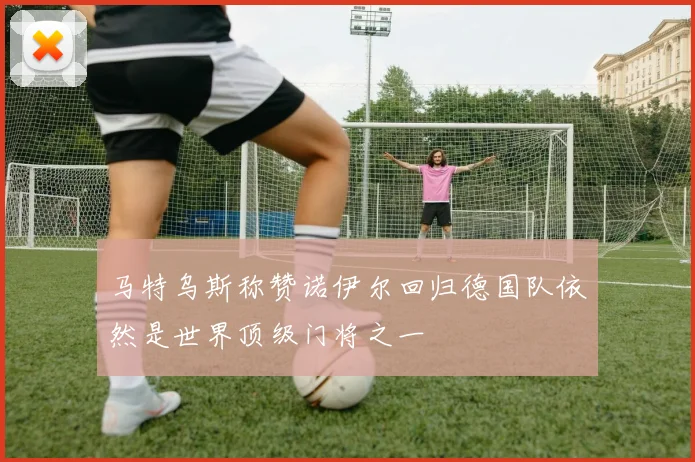 马特乌斯称赞诺伊尔回归德国队依然是世界顶级门将之一