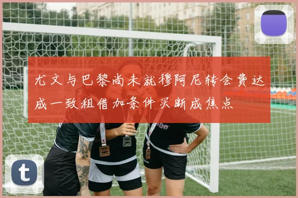 尤文与巴黎尚未就穆阿尼转会费达成一致租借加条件买断成焦点