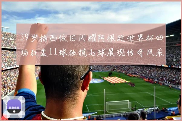 39岁梅西依旧闪耀阿根廷世界杯四场狂轰11球独揽七球展现传奇风采