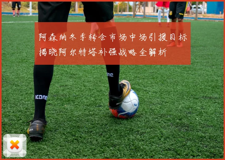 阿森纳冬季转会市场中场引援目标揭晓阿尔特塔补强战略全解析
