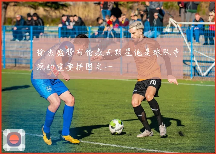 徐杰盛赞布伦森五颗星他是球队夺冠的重要拼图之一