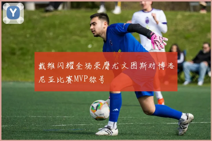 戴维闪耀全场荣膺尤文图斯对博洛尼亚比赛MVP称号