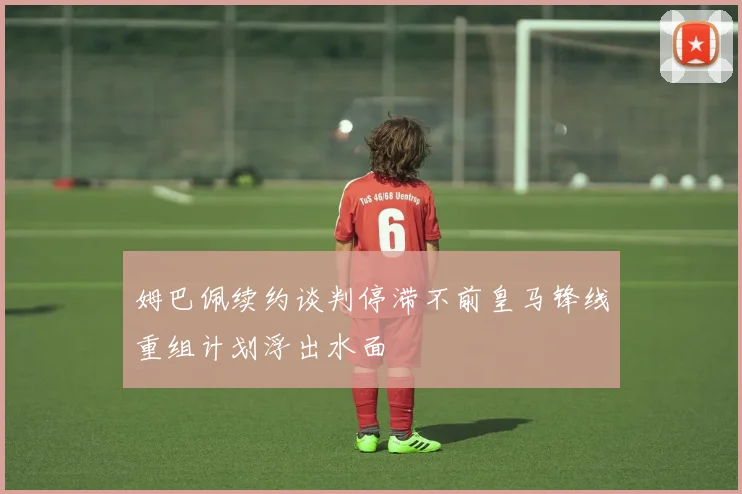姆巴佩续约谈判停滞不前皇马锋线重组计划浮出水面