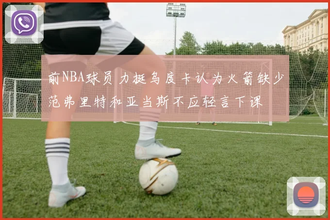 前NBA球员力挺乌度卡认为火箭缺少范弗里特和亚当斯不应轻言下课