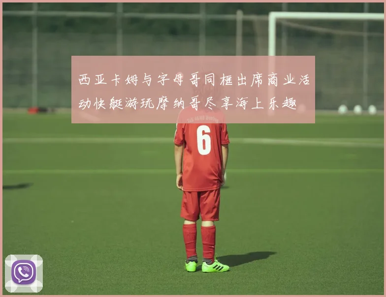 西亚卡姆与字母哥同框出席商业活动快艇游玩摩纳哥尽享海上乐趣