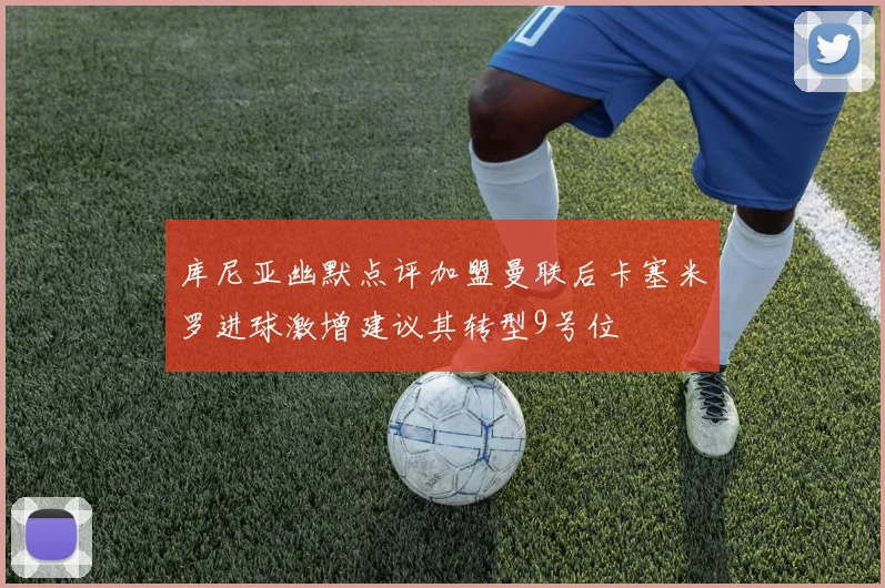 库尼亚幽默点评加盟曼联后卡塞米罗进球激增建议其转型9号位
