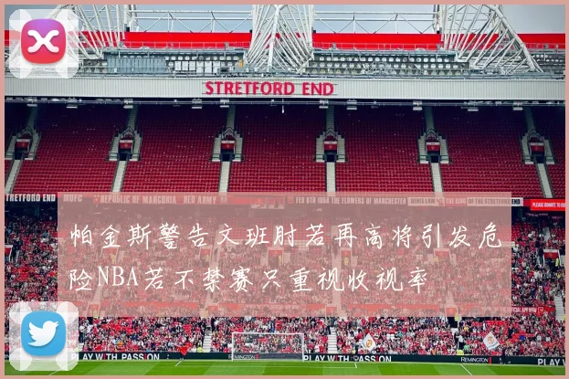 帕金斯警告文班肘若再高将引发危险NBA若不禁赛只重视收视率