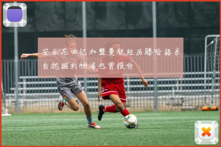 安东尼回忆加盟曼联经历滕哈赫亲自挖掘利物浦也曾报价