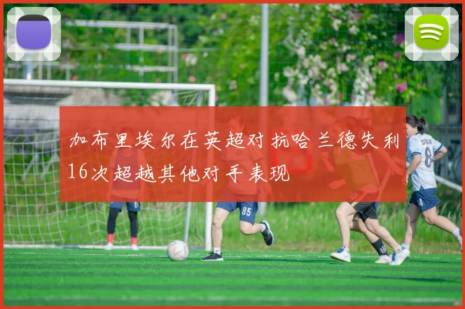 加布里埃尔在英超对抗哈兰德失利16次超越其他对手表现